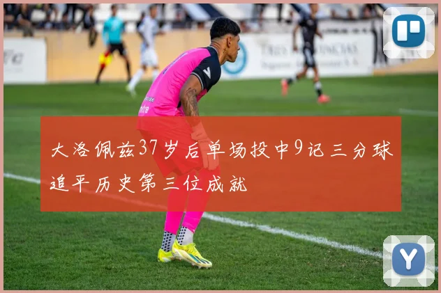 大洛佩兹37岁后单场投中9记三分球追平历史第三位成就