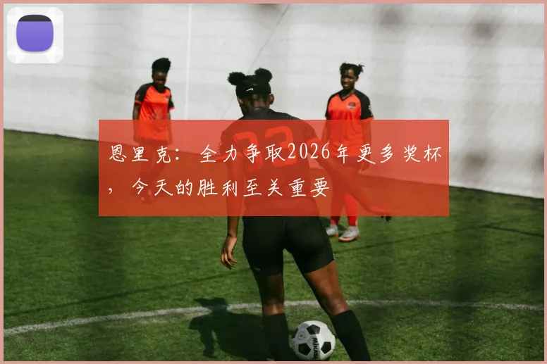 恩里克：全力争取2026年更多奖杯，今天的胜利至关重要