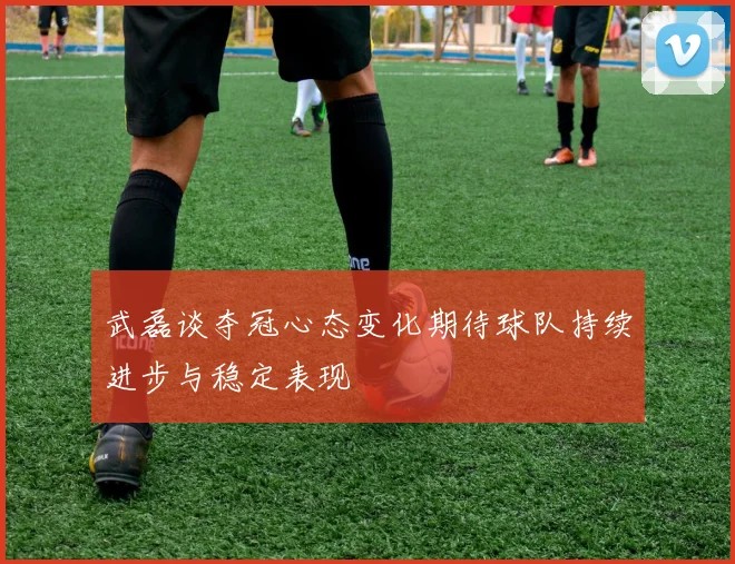 武磊谈夺冠心态变化期待球队持续进步与稳定表现