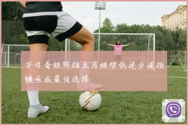 字母哥缺阵雄鹿若继续低迷分道扬镳或成最佳选择