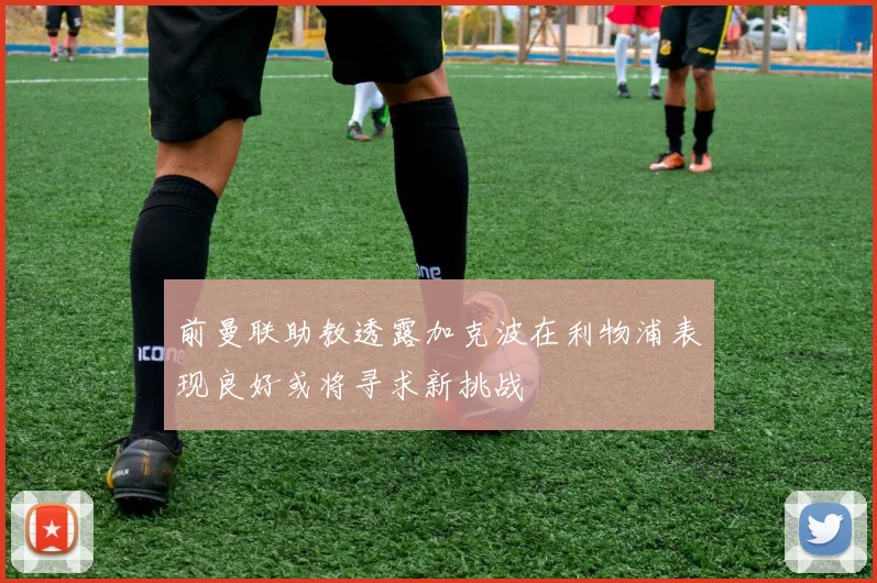 前曼联助教透露加克波在利物浦表现良好或将寻求新挑战