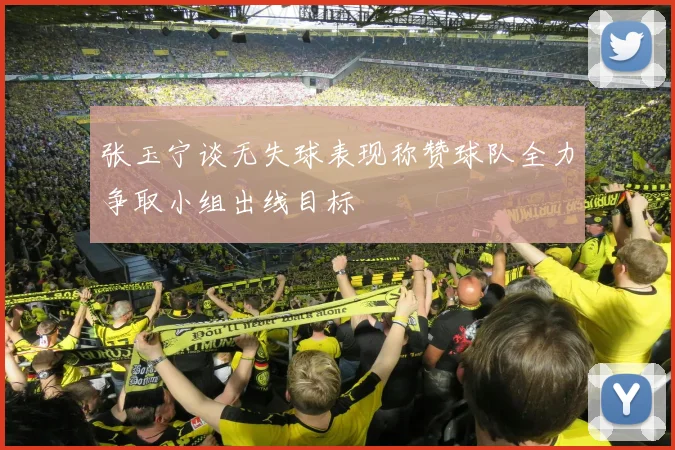 张玉宁谈无失球表现称赞球队全力争取小组出线目标
