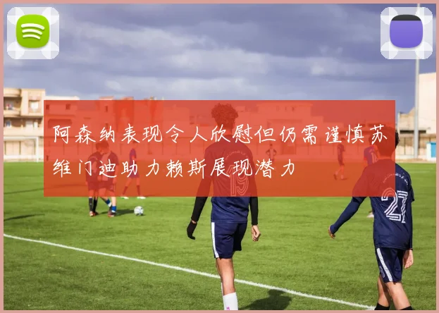 阿森纳表现令人欣慰但仍需谨慎苏维门迪助力赖斯展现潜力