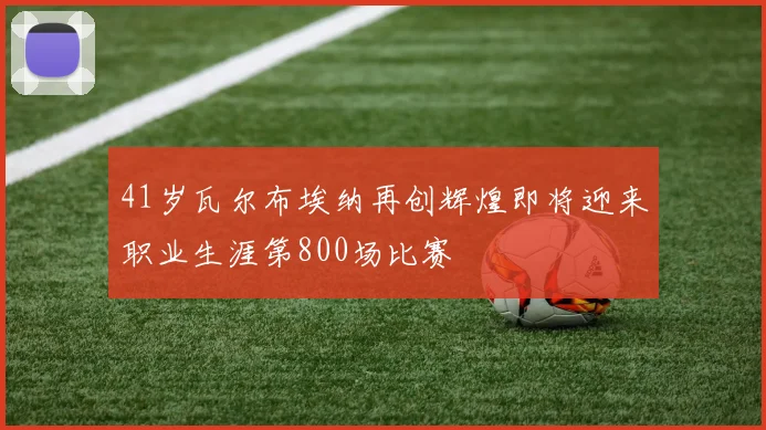 41岁瓦尔布埃纳再创辉煌即将迎来职业生涯第800场比赛