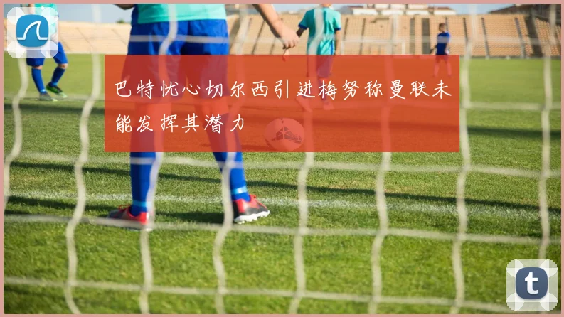 巴特忧心切尔西引进梅努称曼联未能发挥其潜力
