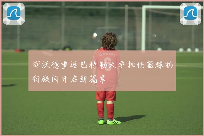 海沃德重返巴特勒大学担任篮球执行顾问开启新篇章