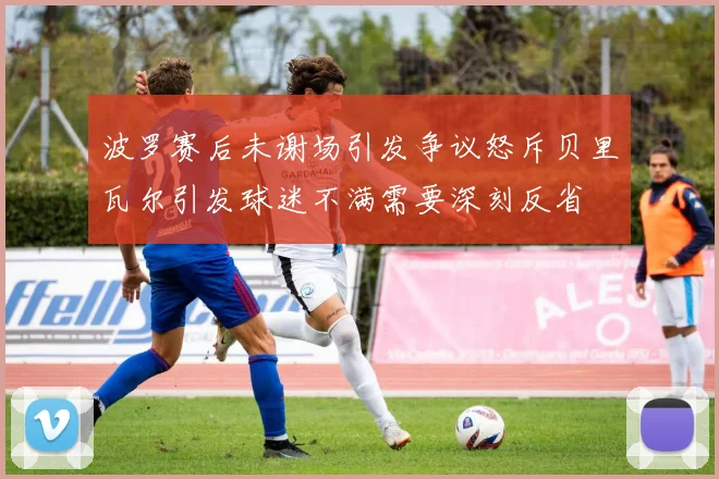波罗赛后未谢场引发争议怒斥贝里瓦尔引发球迷不满需要深刻反省