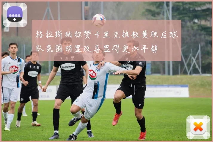 格拉斯纳称赞卡里克执教曼联后球队氛围明显改善显得更加平静