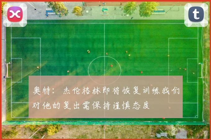 奥特：杰伦格林即将恢复训练我们对他的复出需保持谨慎态度