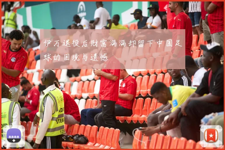 伊万退役后财富满满却留下中国足球的困境与遗憾