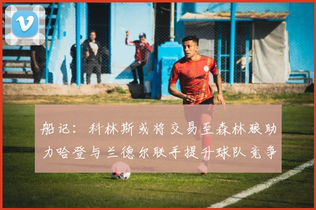 船记：科林斯或将交易至森林狼助力哈登与兰德尔联手提升球队竞争力