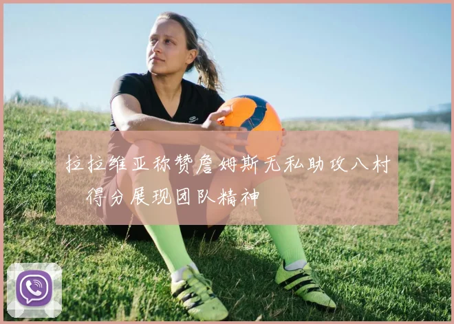 拉拉维亚称赞詹姆斯无私助攻八村塁得分展现团队精神