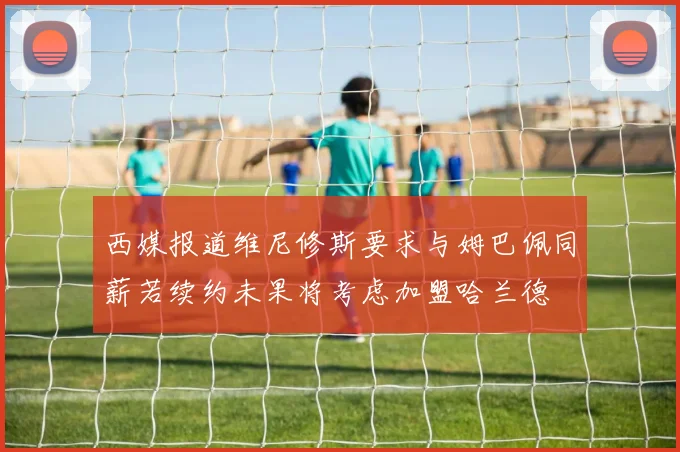 西媒报道维尼修斯要求与姆巴佩同薪若续约未果将考虑加盟哈兰德