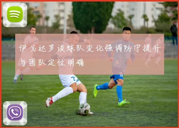 伊戈达罗谈球队变化强调防守提升与团队定位明确