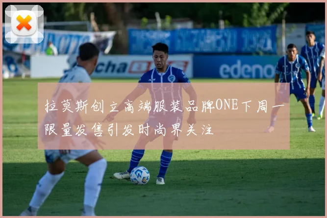 拉莫斯创立高端服装品牌ONE下周一限量发售引发时尚界关注
