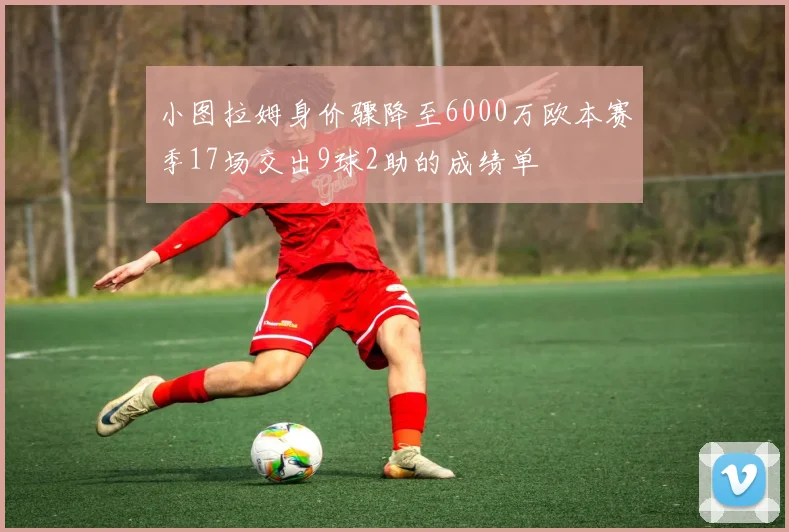 小图拉姆身价骤降至6000万欧本赛季17场交出9球2助的成绩单