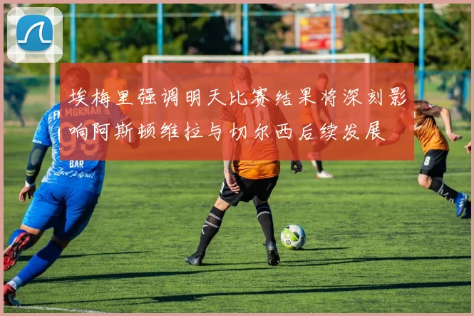 埃梅里强调明天比赛结果将深刻影响阿斯顿维拉与切尔西后续发展